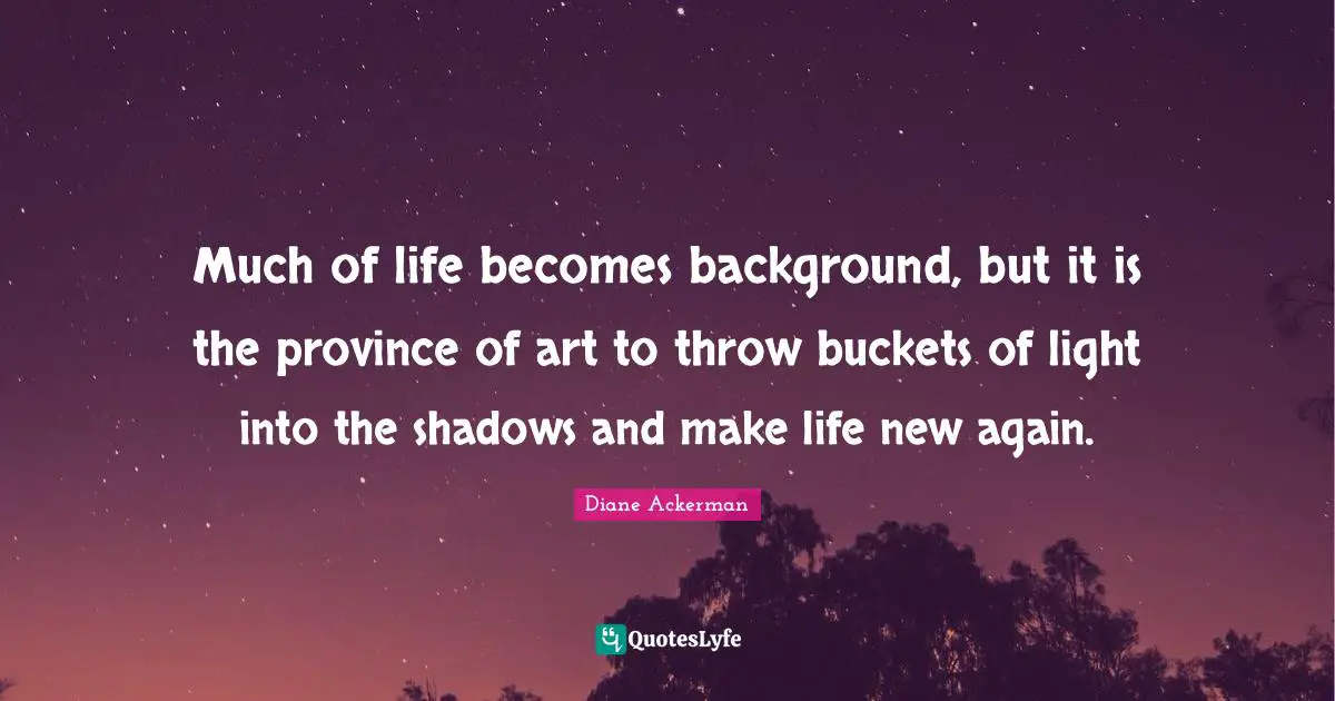Much of life becomes background, but it is the province of art to throw buckets of light into the shadows and make life new again.
