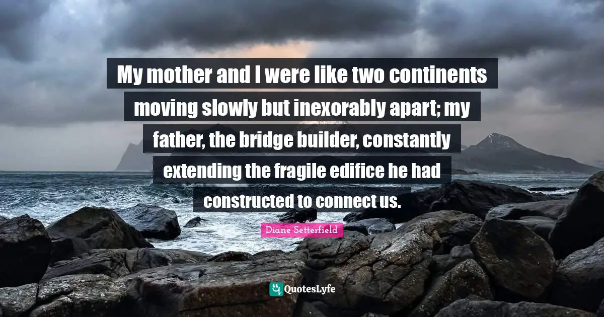 Moving Slowly Quotes: "My mother and I were like two continents moving slowly but inexorably apart; my father, the bridge builder, constantly extending the fragile edifice he had constructed to connect us."