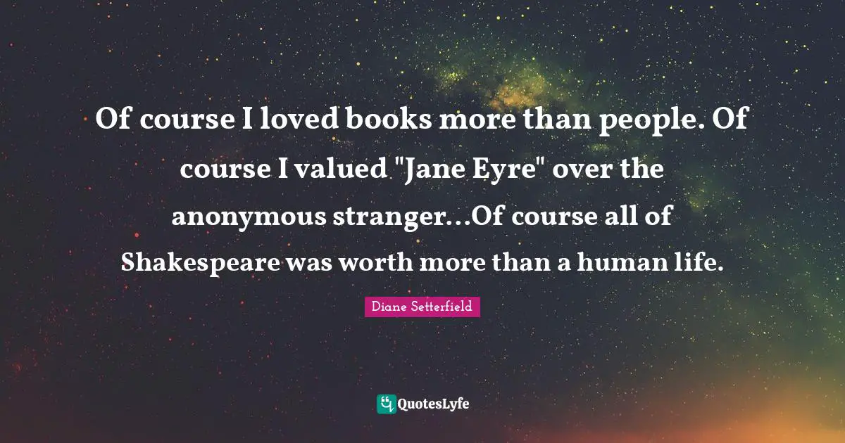 Of course I loved books more than people. Of course I valued "Jane Eyre" over the anonymous stranger...Of course all of Shakespeare was worth more than a human life.