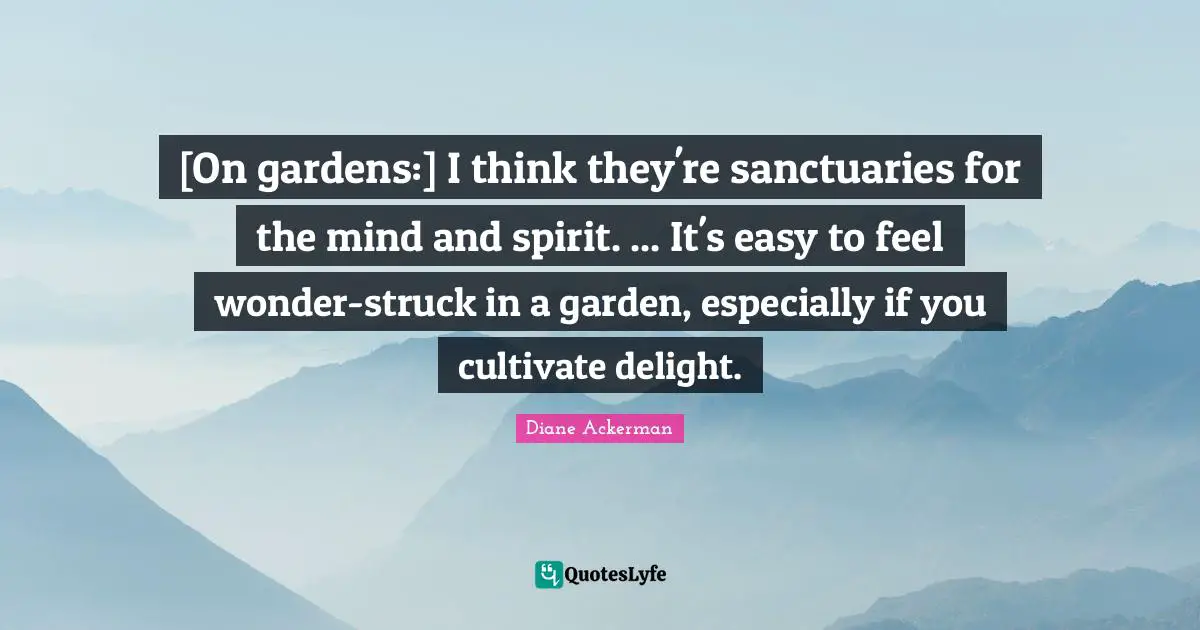 [On gardens:] I think they're sanctuaries for the mind and spirit. ... It's easy to feel wonder-struck in a garden, especially if you cultivate delight.