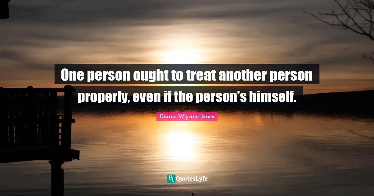 One person ought to treat another person properly, even if the person's himself.