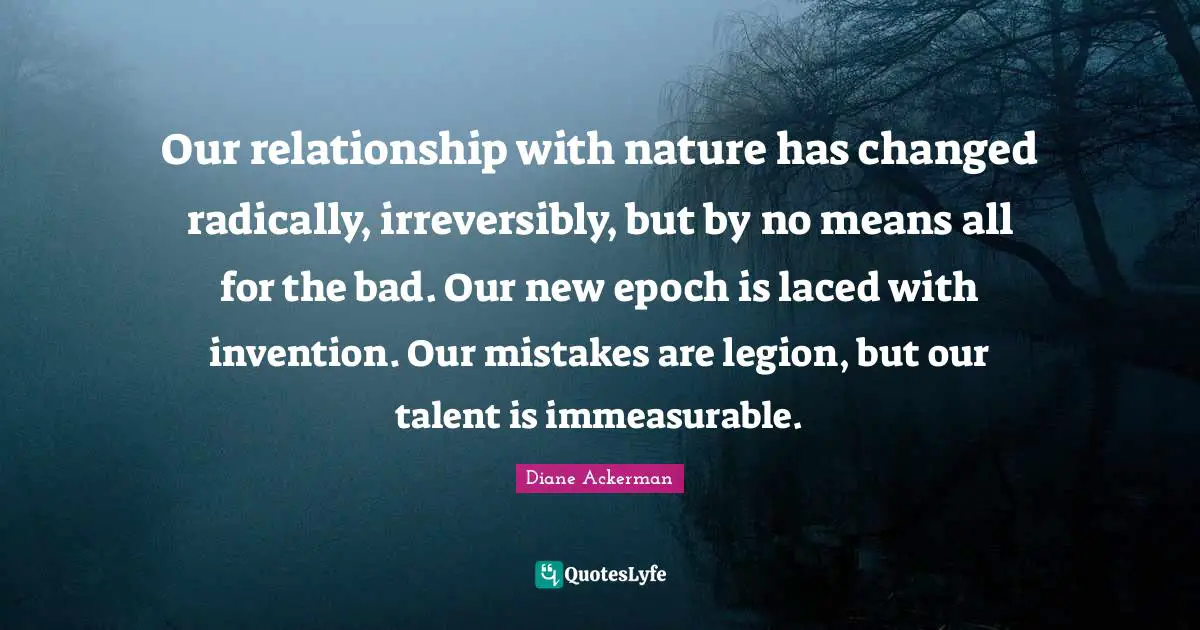 Our relationship with nature has changed radically, irreversibly, but by no means all for the bad. Our new epoch is laced with invention. Our mistakes are legion, but our talent is immeasurable.