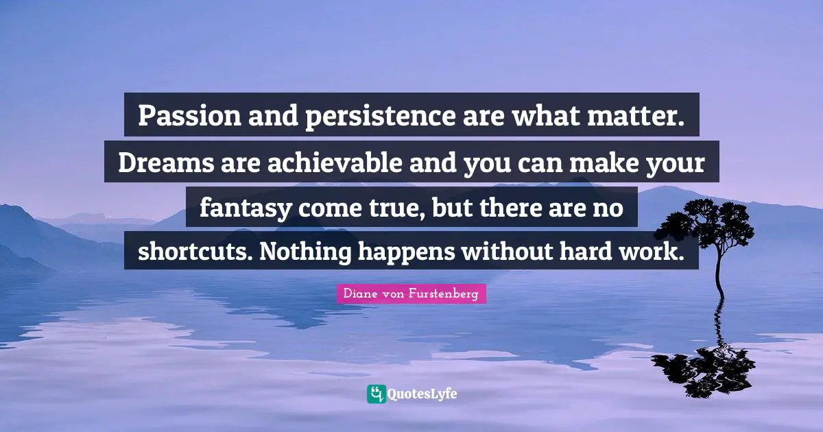 Passion and persistence are what matter. Dreams are achievable and you can make your fantasy come true, but there are no shortcuts. Nothing happens without hard work.