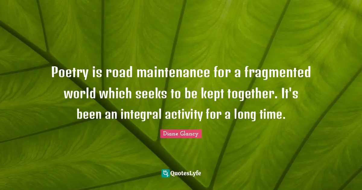 Poetry is road maintenance for a fragmented world which seeks to be kept together. It's been an integral activity for a long time.
