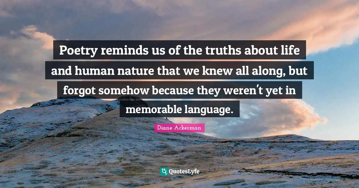 Poetry reminds us of the truths about life and human nature that we knew all along, but forgot somehow because they weren't yet in memorable language.