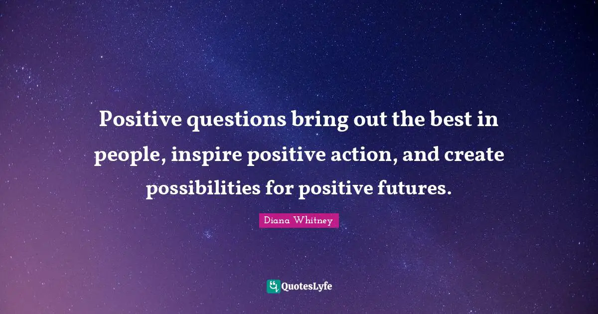 Positive questions bring out the best in people, inspire positive action, and create possibilities for positive futures.