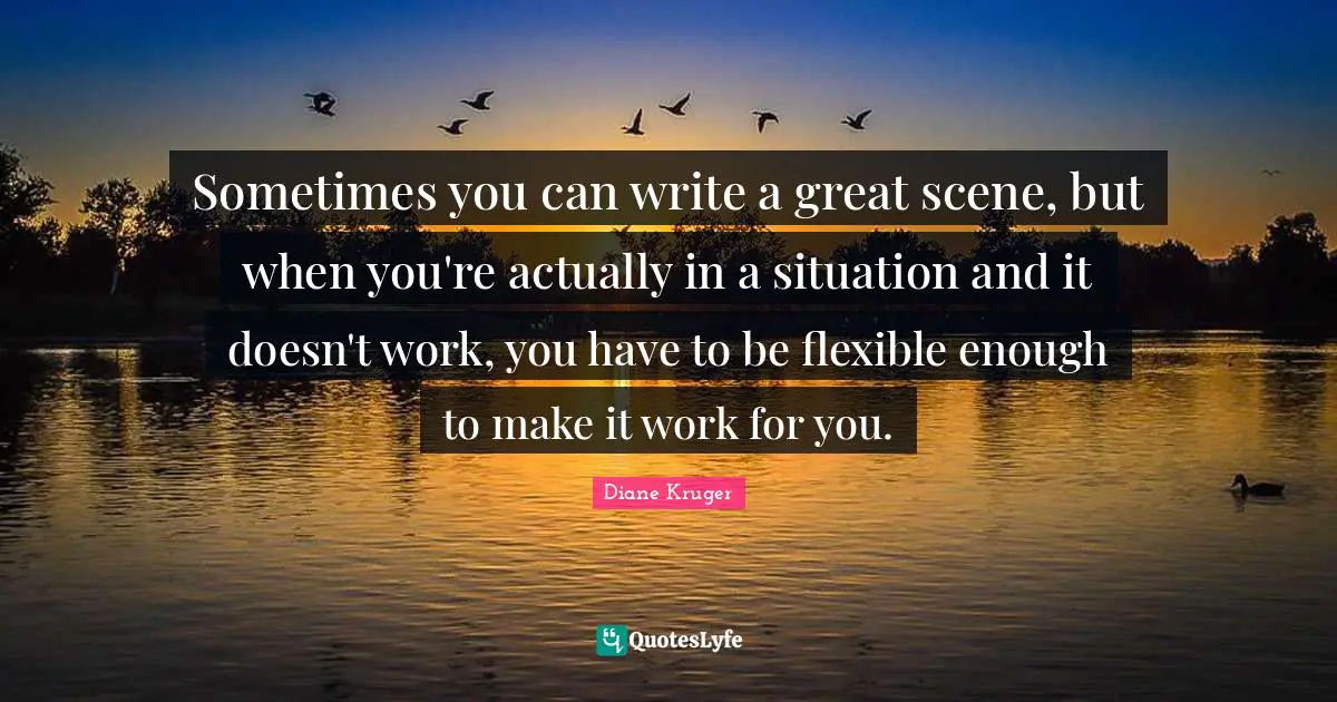 Sometimes you can write a great scene, but when you're actually in a situation and it doesn't work, you have to be flexible enough to make it work for you.