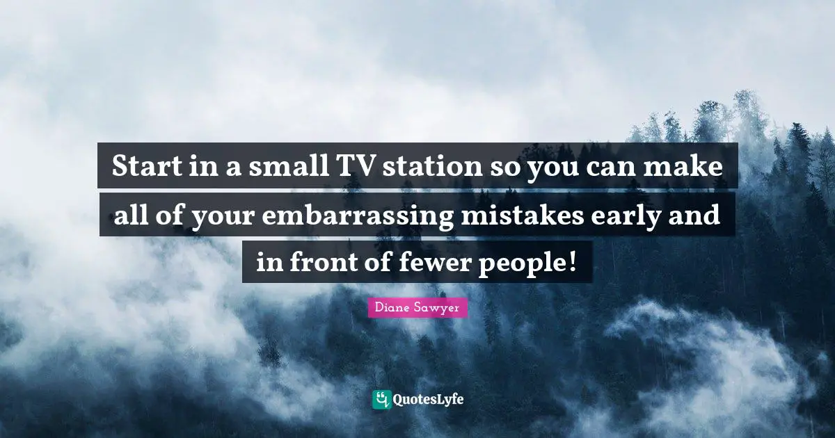 Start in a small TV station so you can make all of your embarrassing mistakes early and in front of fewer people!