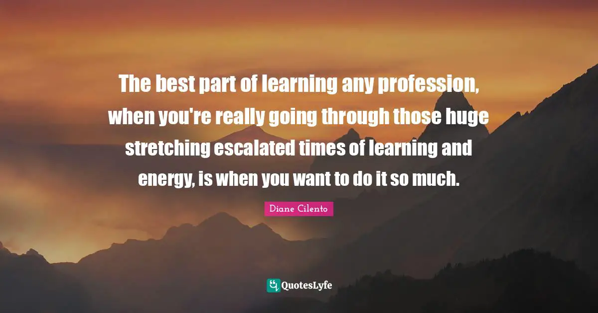 The best part of learning any profession, when you're really going through those huge stretching escalated times of learning and energy, is when you want to do it so much.