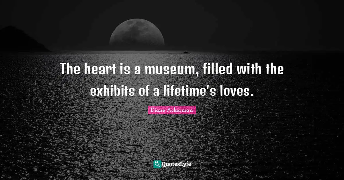 The heart is a museum, filled with the exhibits of a lifetime's loves.