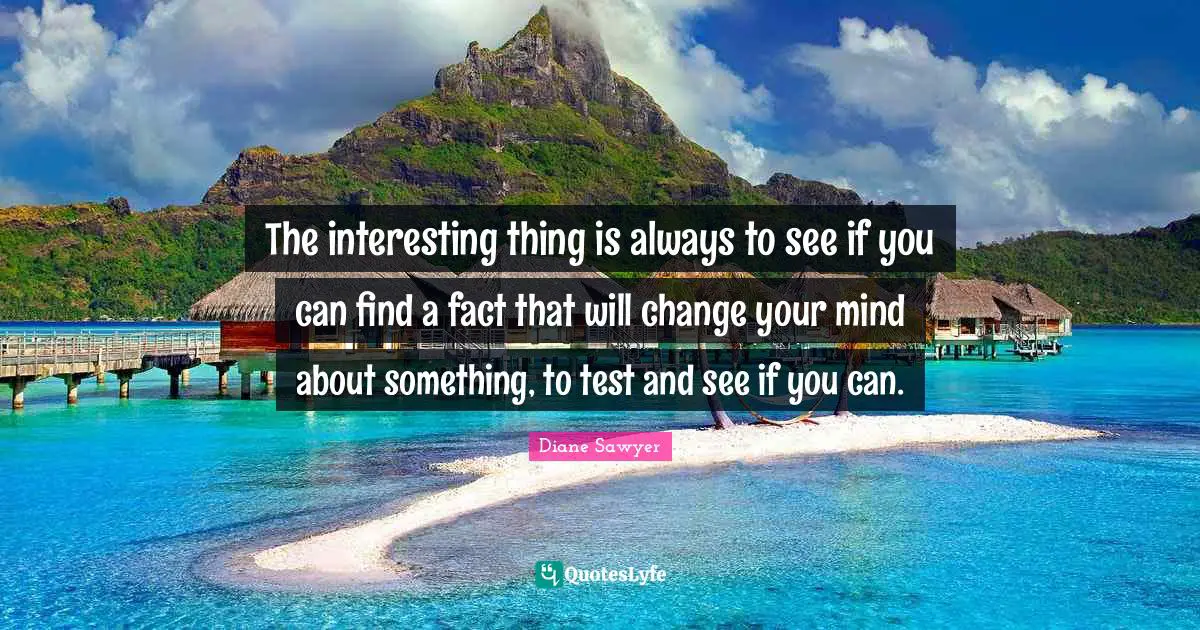 The interesting thing is always to see if you can find a fact that will change your mind about something, to test and see if you can.