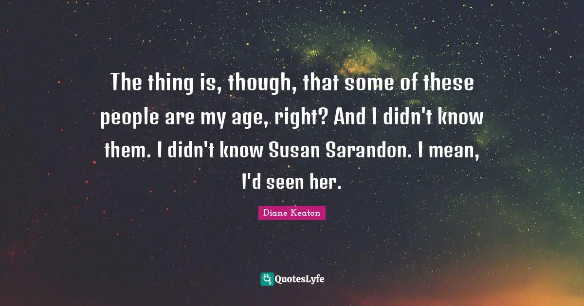 The thing is, though, that some of these people are my age, right? And I didn't know them. I didn't know Susan Sarandon. I mean, I'd seen her.