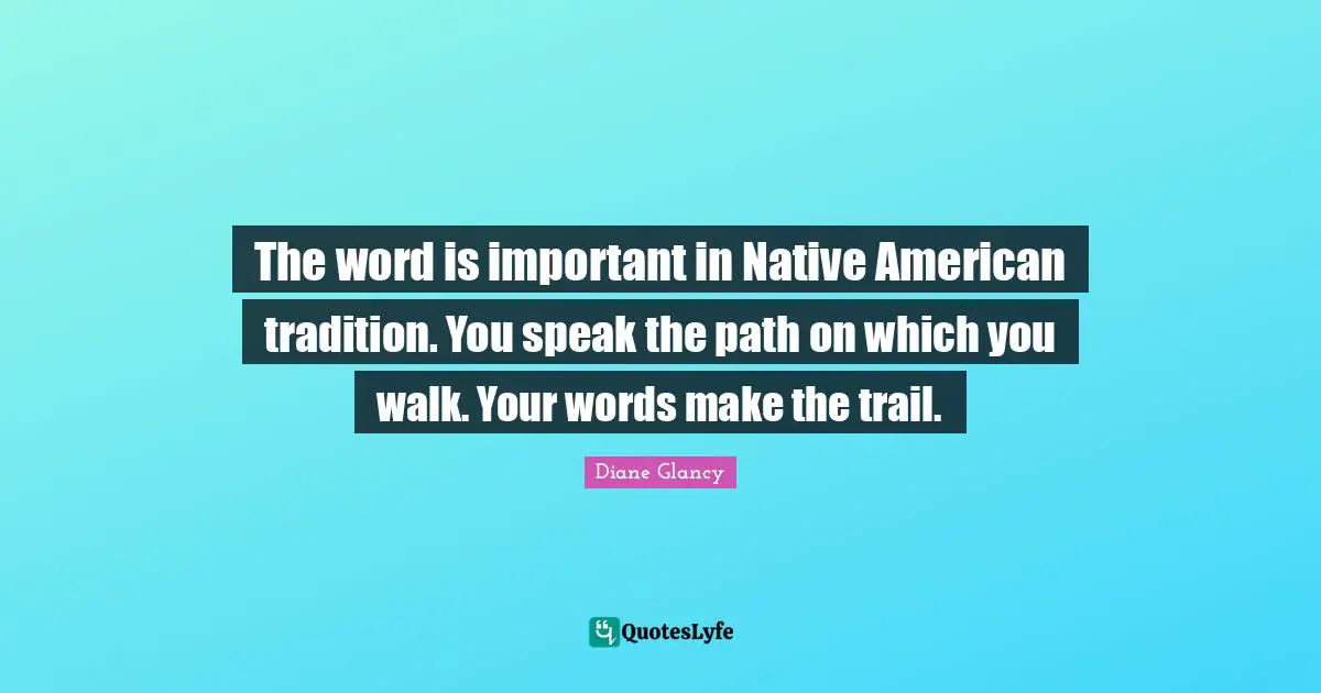 The word is important in Native American tradition. You speak the path on which you walk. Your words make the trail.