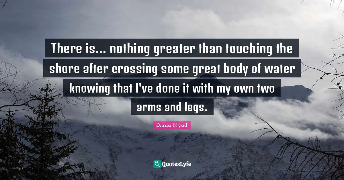 Diana Nyad Quotes: "There is... nothing greater than touching the shore after crossing some great body of water knowing that I've done it with my own two arms and legs."