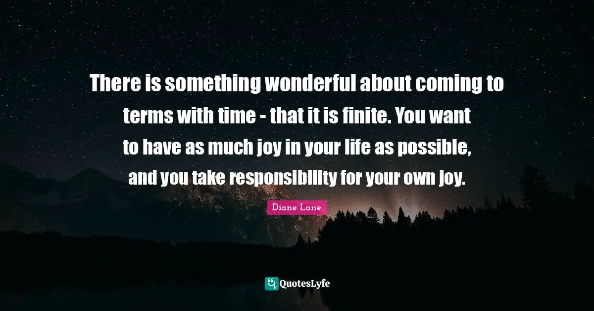 There is something wonderful about coming to terms with time - that it is finite. You want to have as much joy in your life as possible, and you take responsibility for your own joy.