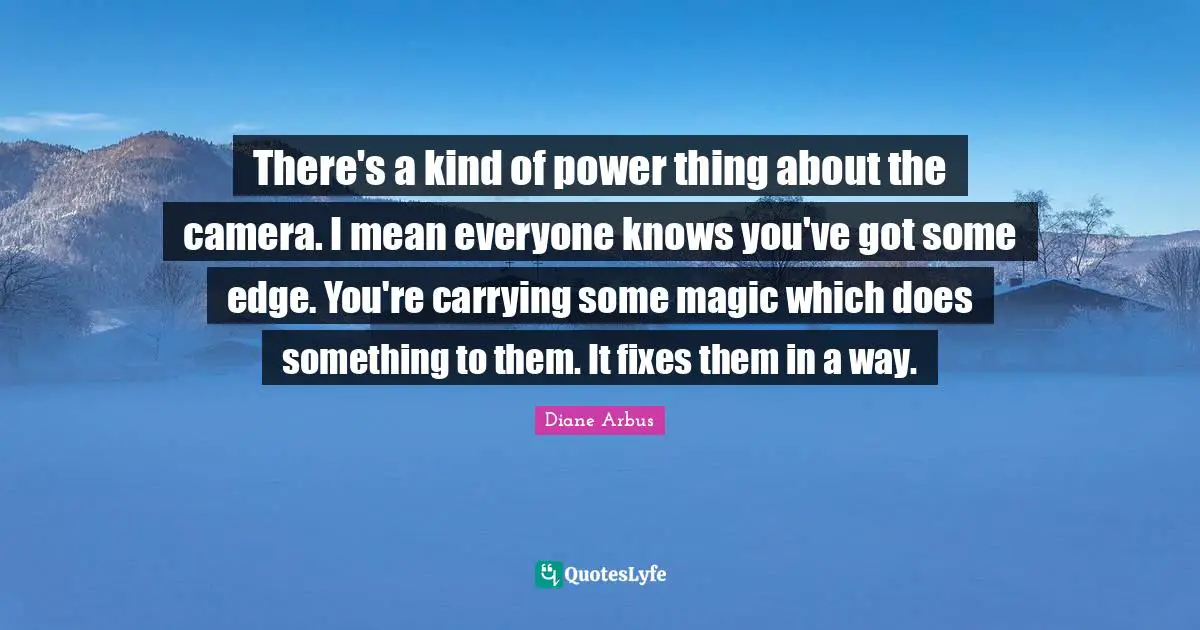 Diane Arbus Quotes: "There's a kind of power thing about the camera. I mean everyone knows you've got some edge. You're carrying some magic which does something to them. It fixes them in a way."