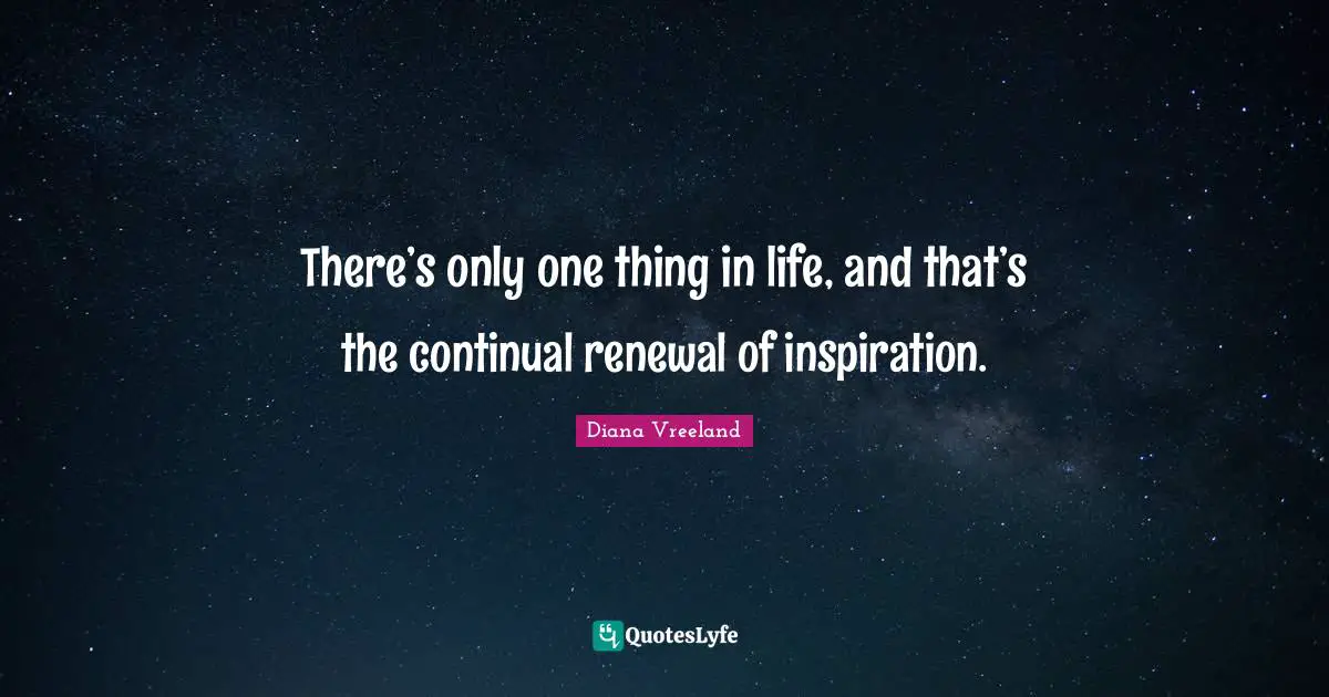 There’s only one thing in life, and that’s the continual renewal of inspiration.