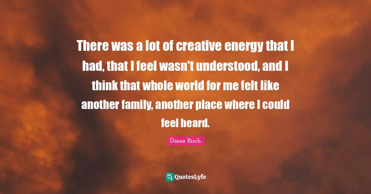 There was a lot of creative energy that I had, that I feel wasn't understood, and I think that whole world for me felt like another family, another place where I could feel heard.