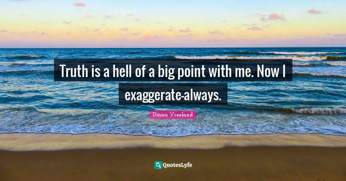 Truth is a hell of a big point with me. Now I exaggerate—always.