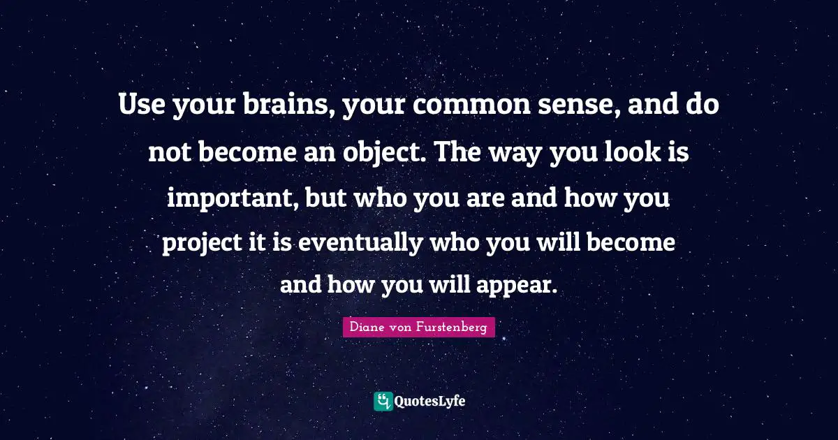 Use your brains, your common sense, and do not become an object. The way you look is important, but who you are and how you project it is eventually who you will become and how you will appear.