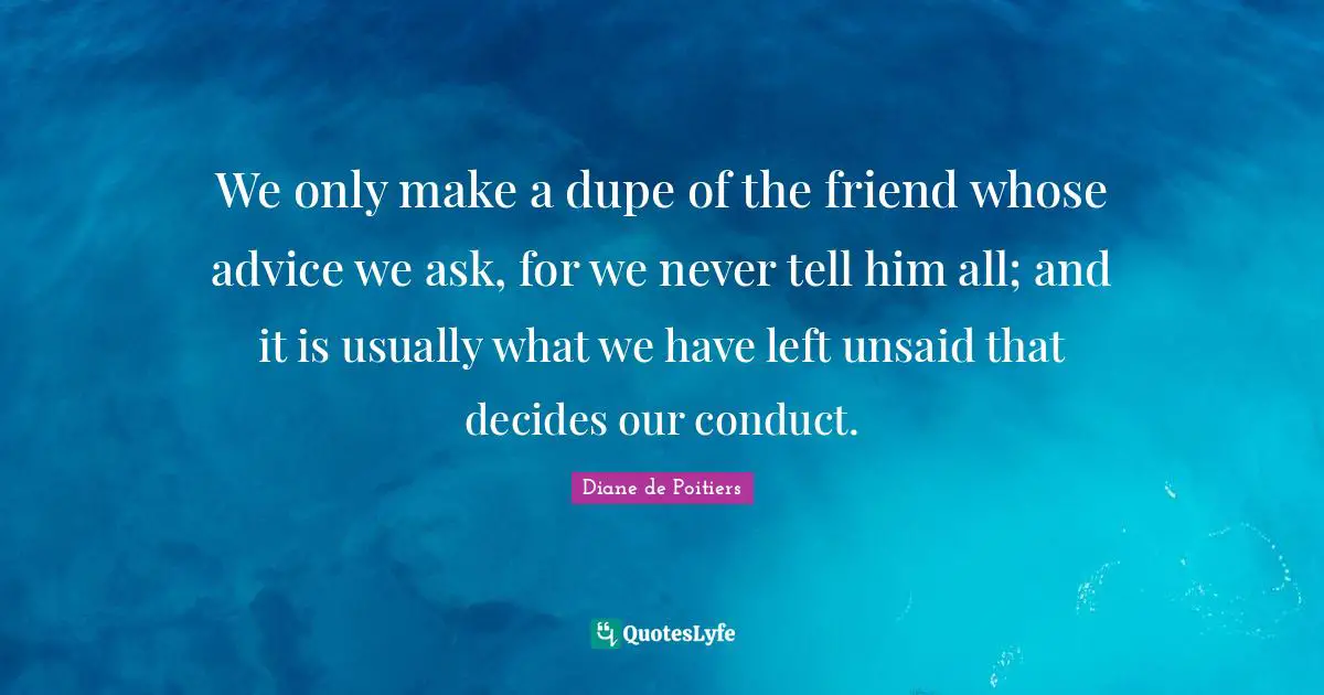 We only make a dupe of the friend whose advice we ask, for we never tell him all; and it is usually what we have left unsaid that decides our conduct.