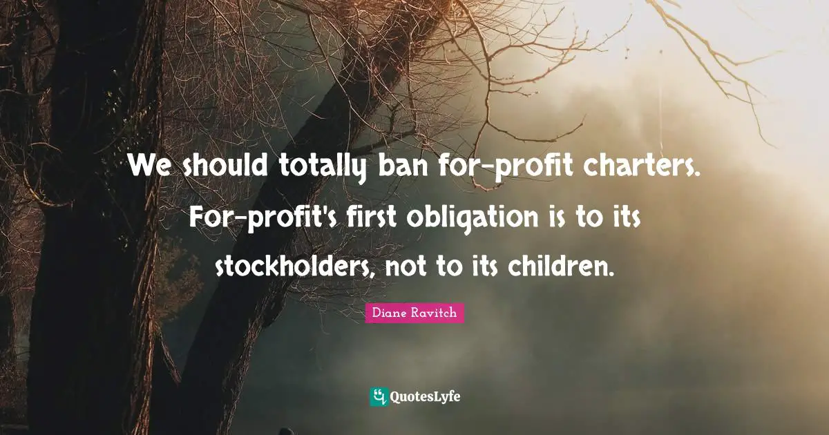 Diane Ravitch Quotes: "We should totally ban for-profit charters. For-profit's first obligation is to its stockholders, not to its children."