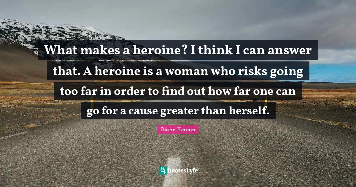 What makes a heroine? I think I can answer that. A heroine is a woman who risks going too far in order to find out how far one can go for a cause greater than herself.