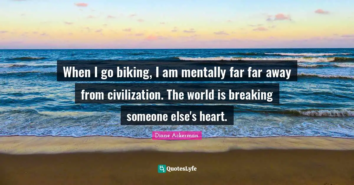 When I go biking, I am mentally far far away from civilization. The world is breaking someone else's heart.