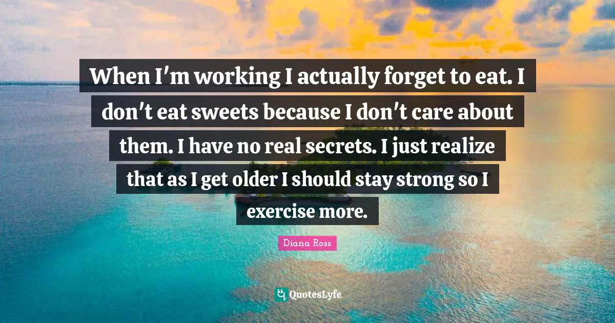 When I'm working I actually forget to eat. I don't eat sweets because I don't care about them. I have no real secrets. I just realize that as I get older I should stay strong so I exercise more.