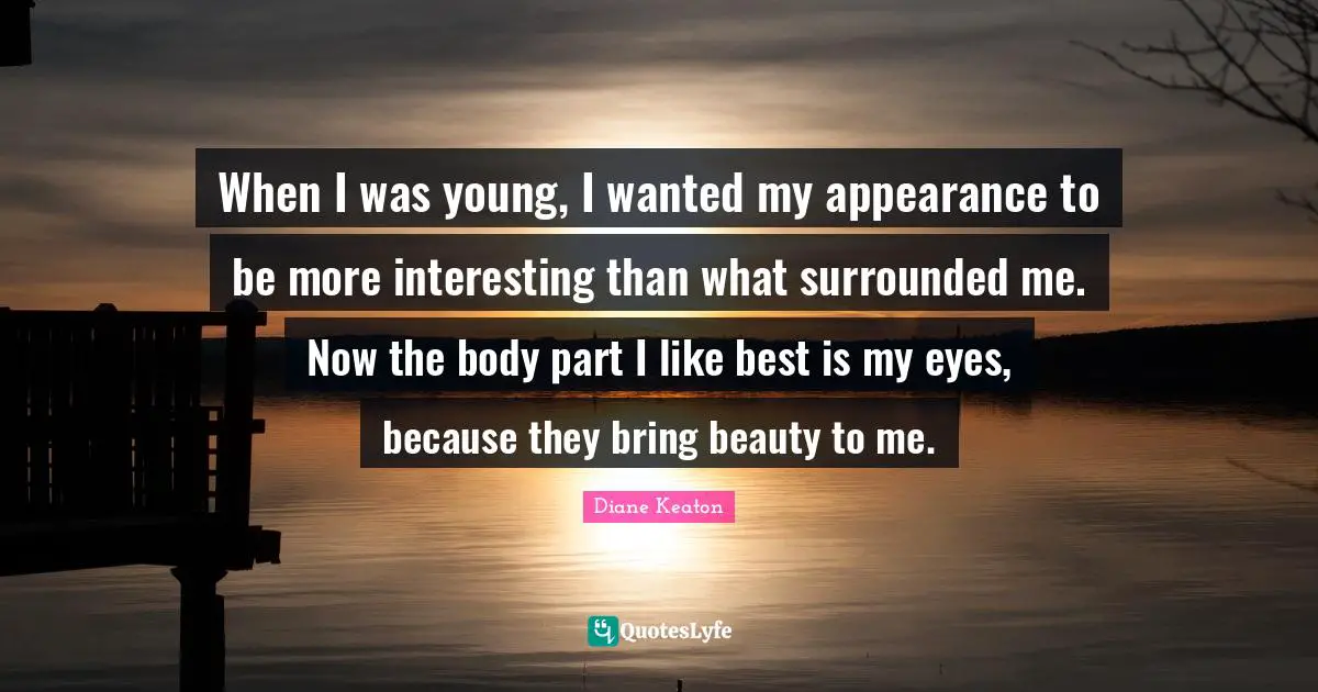 When I was young, I wanted my appearance to be more interesting than what surrounded me. Now the body part I like best is my eyes, because they bring beauty to me.