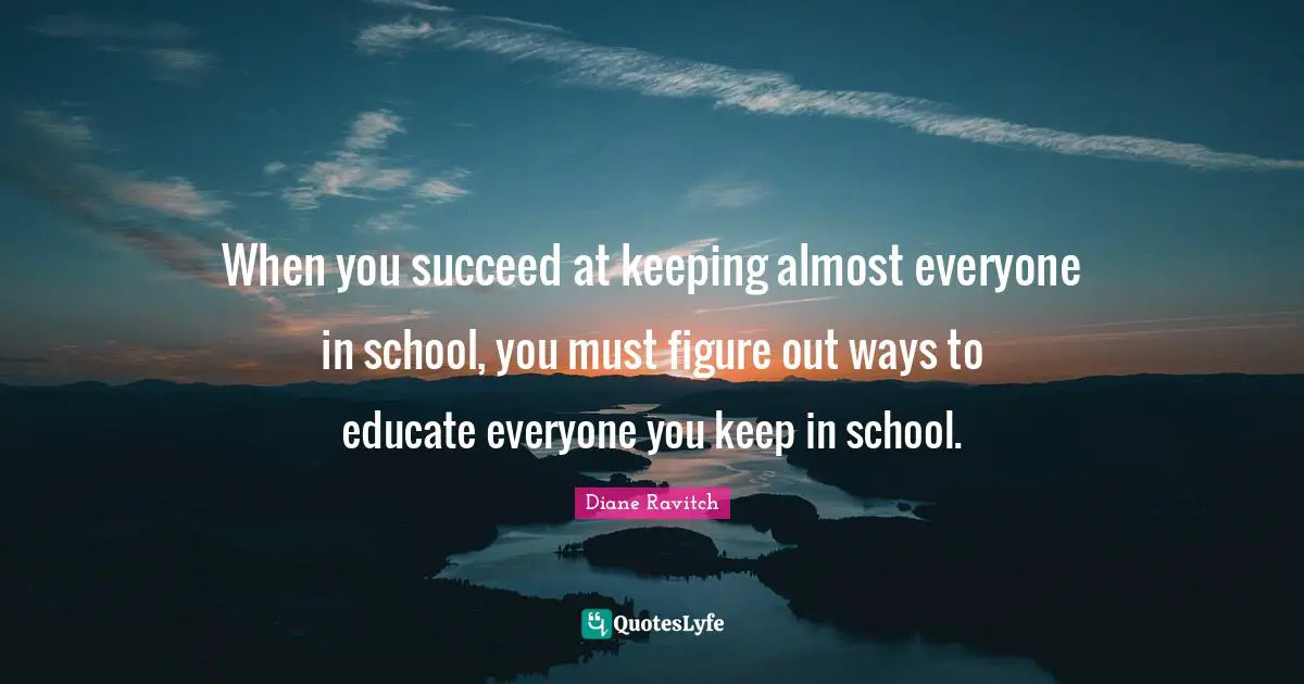 Diane Ravitch Quotes: "When you succeed at keeping almost everyone in school, you must figure out ways to educate everyone you keep in school."
