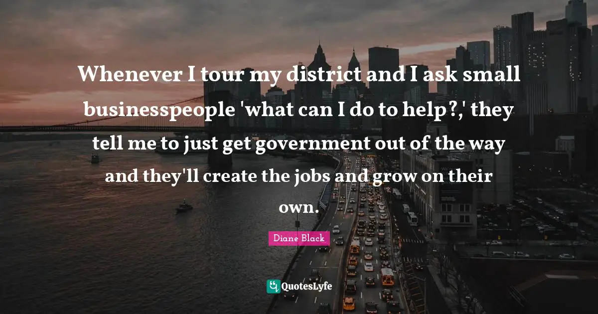 Whenever I tour my district and I ask small businesspeople 'what can I do to help?,' they tell me to just get government out of the way and they'll create the jobs and grow on their own.