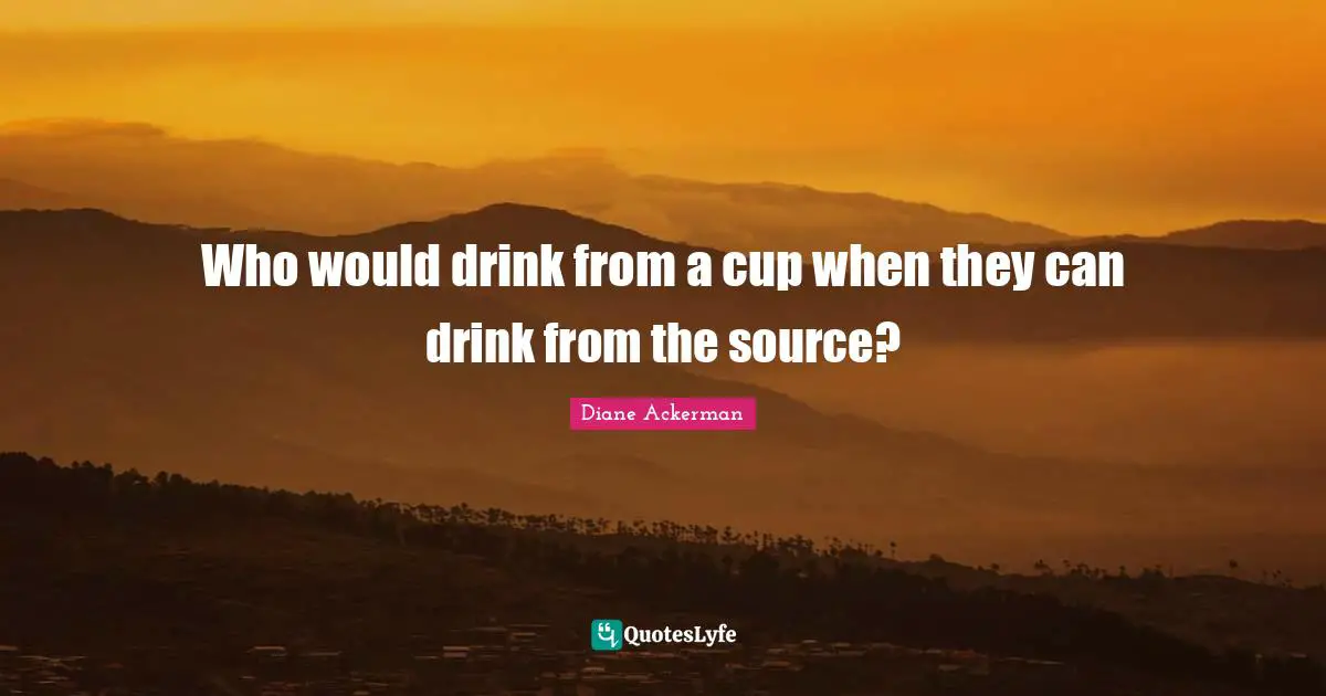 Who would drink from a cup when they can drink from the source?