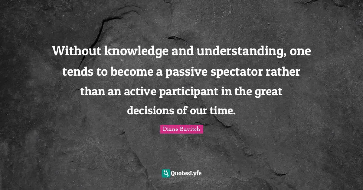 Diane Ravitch Quotes: "Without knowledge and understanding, one tends to become a passive spectator rather than an active participant in the great decisions of our time."