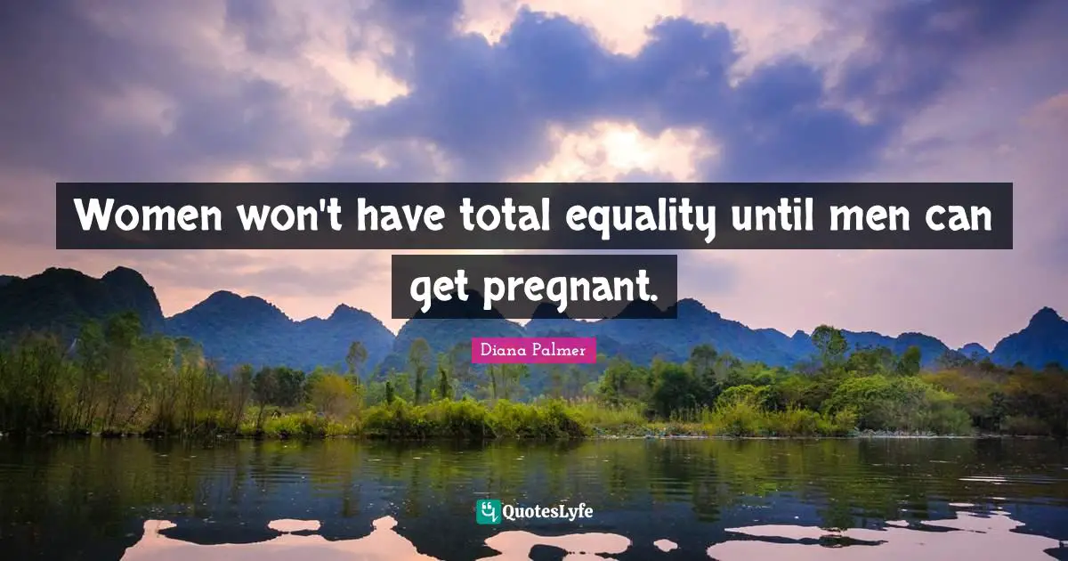 Women won't have total equality until men can get pregnant.