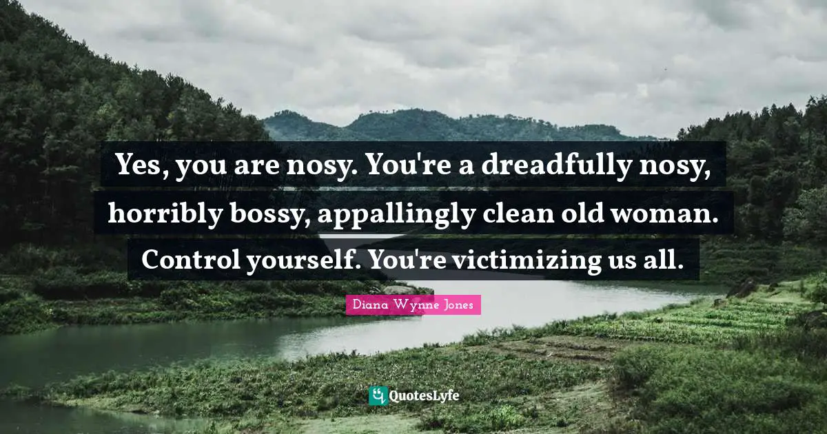 Yes, you are nosy. You're a dreadfully nosy, horribly bossy, appallingly clean old woman. Control yourself. You're victimizing us all.