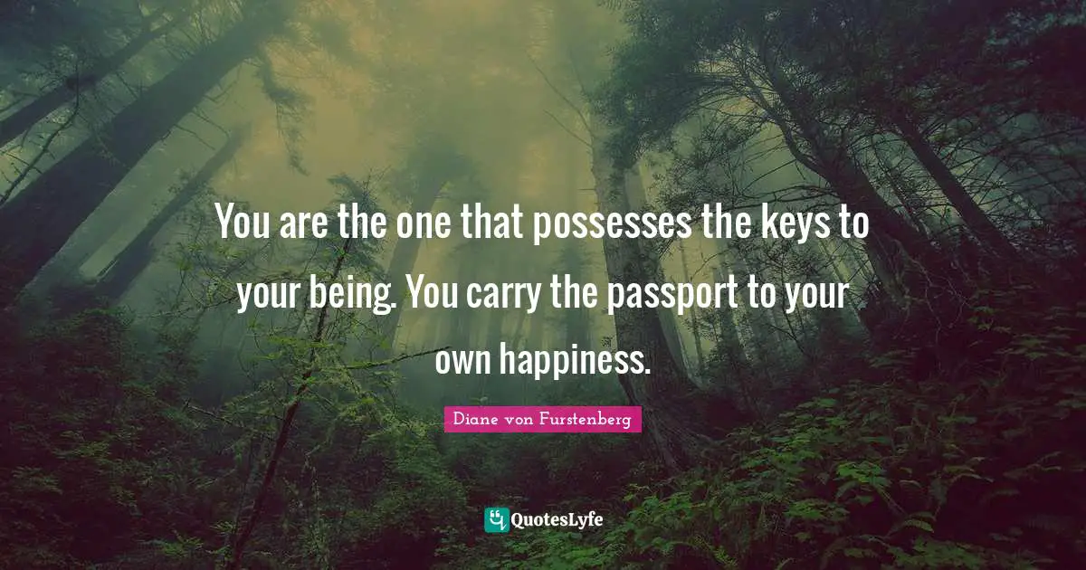 You are the one that possesses the keys to your being. You carry the passport to your own happiness.