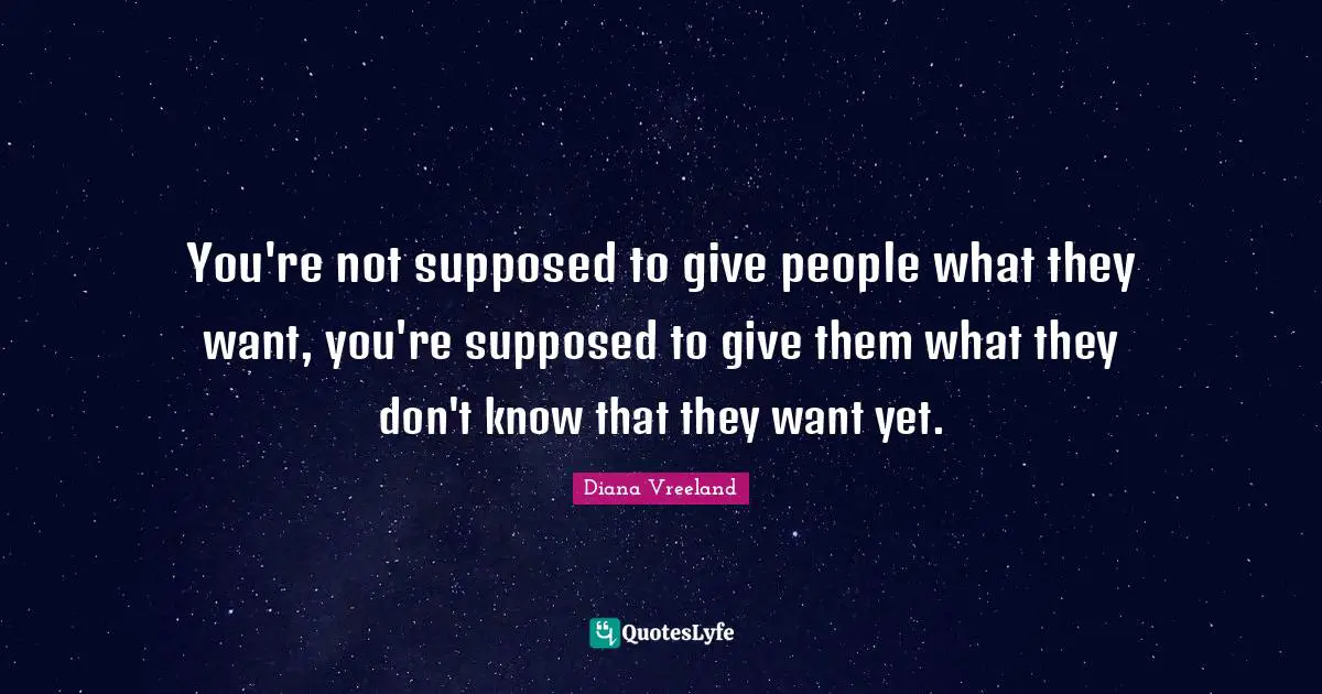 You're not supposed to give people what they want, you're supposed to give them what they don't know that they want yet.
