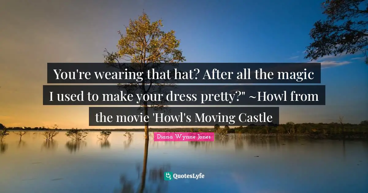 You're wearing that hat? After all the magic I used to make your dress pretty?" ~Howl from the movie 'Howl's Moving Castle
