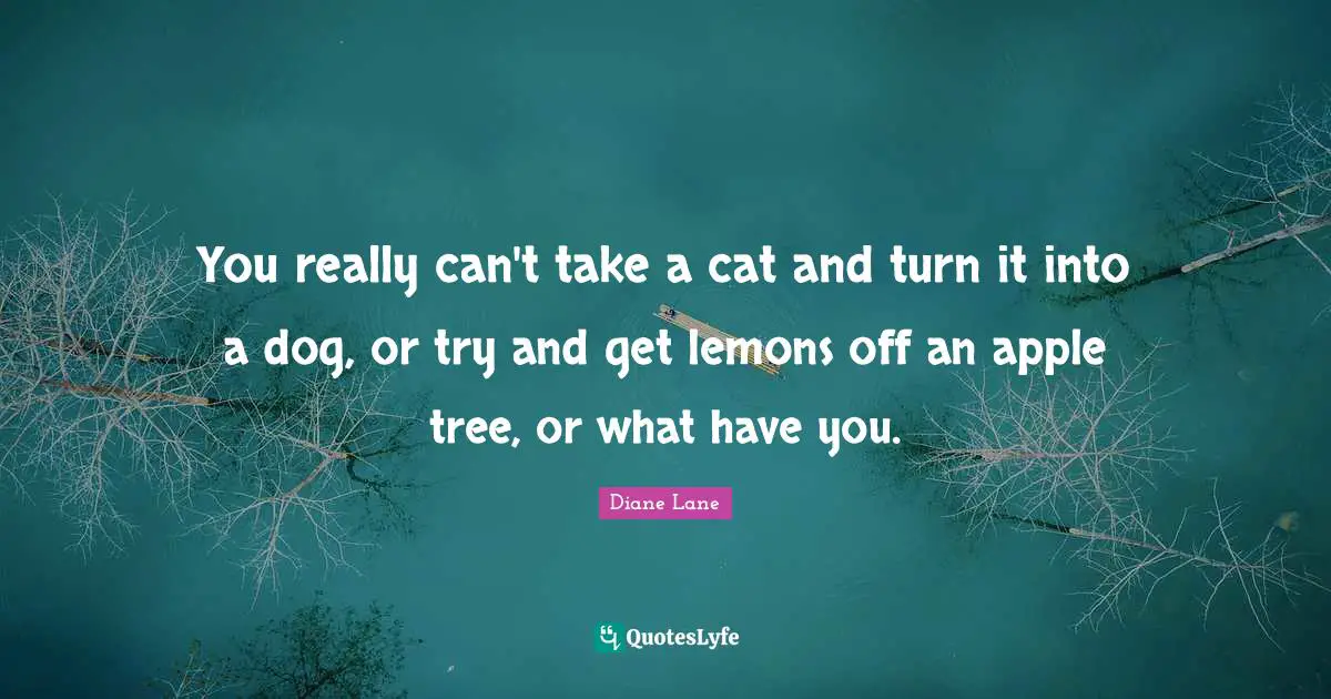 You really can't take a cat and turn it into a dog, or try and get lemons off an apple tree, or what have you.