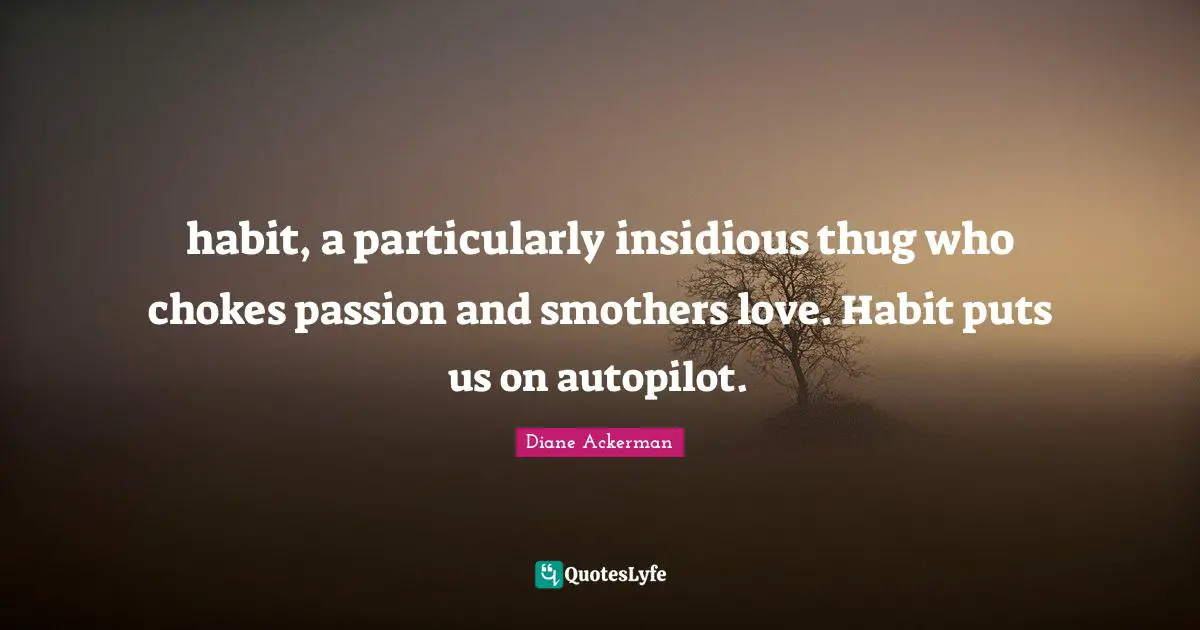 habit, a particularly insidious thug who chokes passion and smothers love. Habit puts us on autopilot.