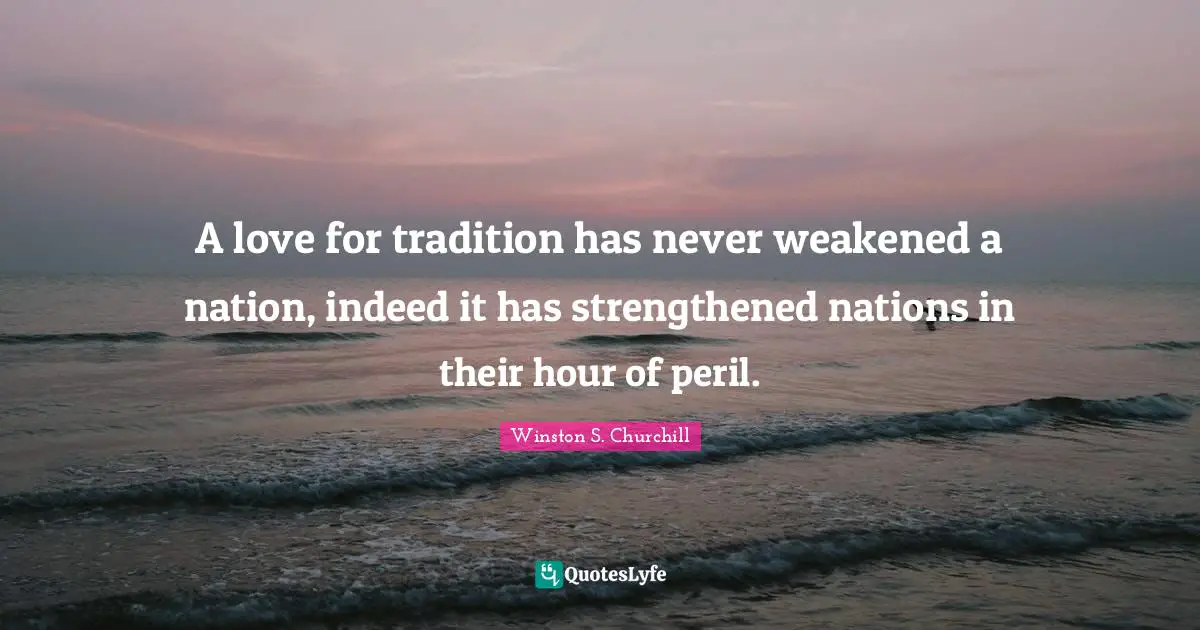 Winston S. Churchill Quotes: "A love for tradition has never weakened a nation, indeed it has strengthened nations in their hour of peril."