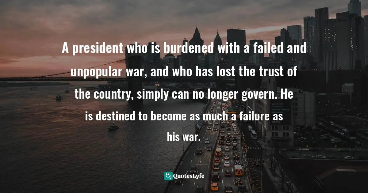 A president who is burdened with a failed and unpopular war, and who has lost the trust of the country, simply can no longer govern. He is destined to become as much a failure as his war.