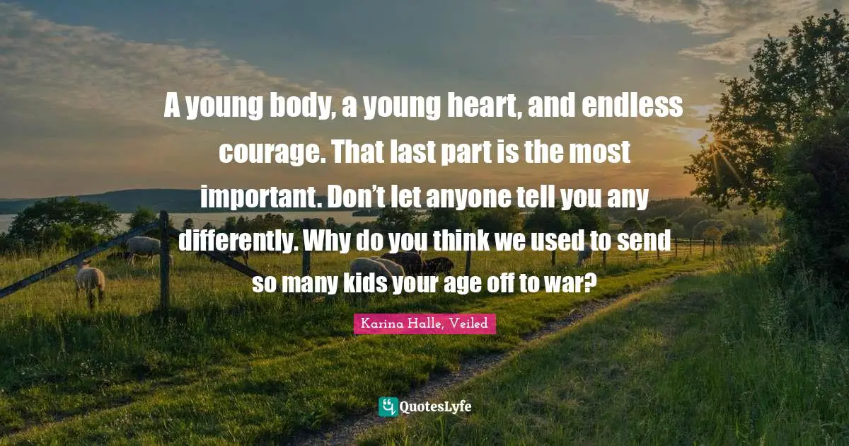 A young body, a young heart, and endless courage. That last part is the most important. Don’t let anyone tell you any differently. Why do you think we used to send so many kids your age off to war?