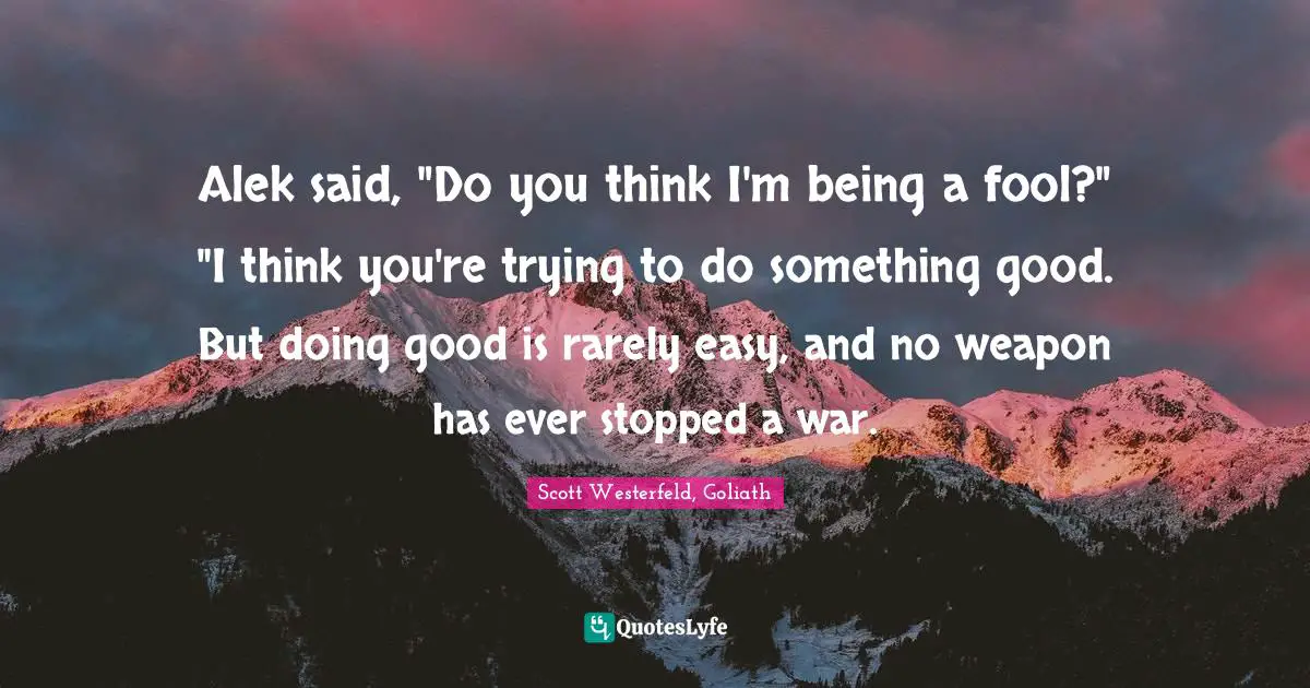 Alek said, "Do you think I'm being a fool?" "I think you're trying to do something good. But doing good is rarely easy, and no weapon has ever stopped a war.