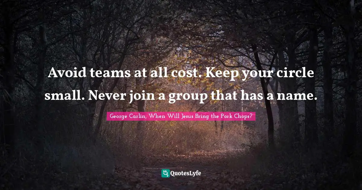 Avoid teams at all cost. Keep your circle small. Never join a group that has a name.