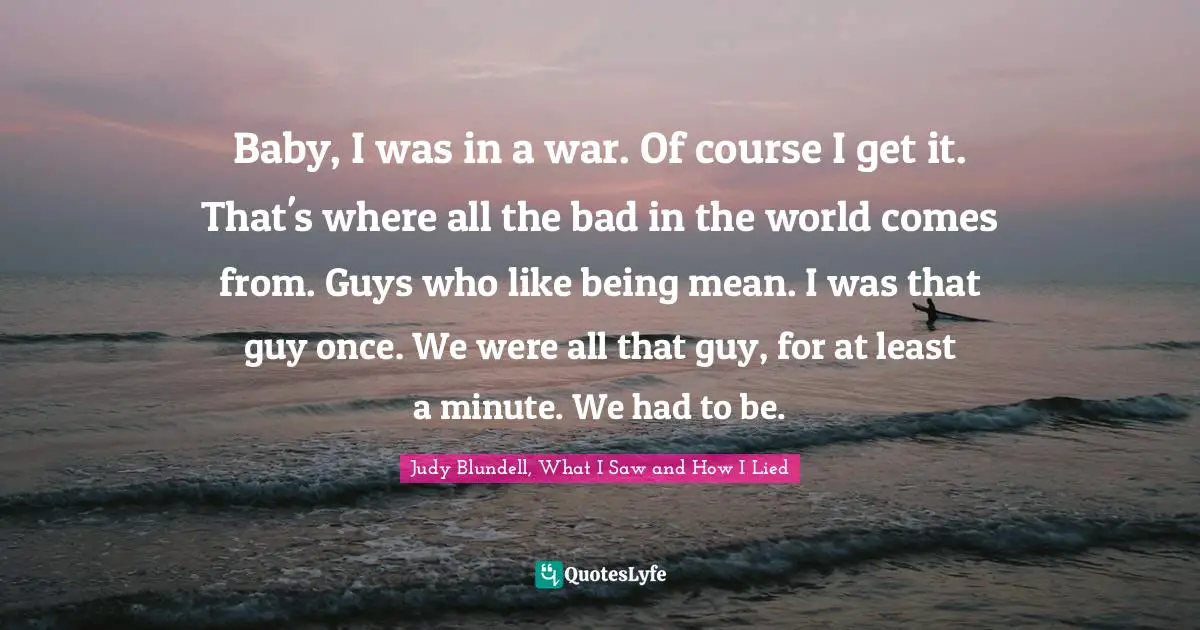 Baby, I was in a war. Of course I get it. That's where all the bad in the world comes from. Guys who like being mean. I was that guy once. We were all that guy, for at least a minute. We had to be.