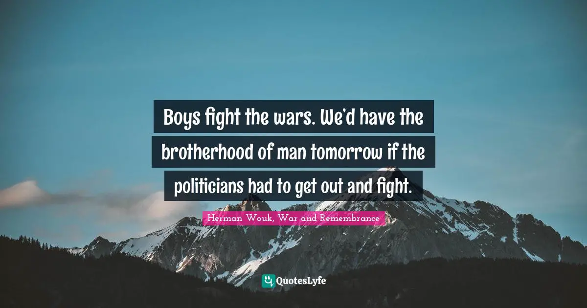Boys fight the wars. We’d have the brotherhood of man tomorrow if the politicians had to get out and fight.