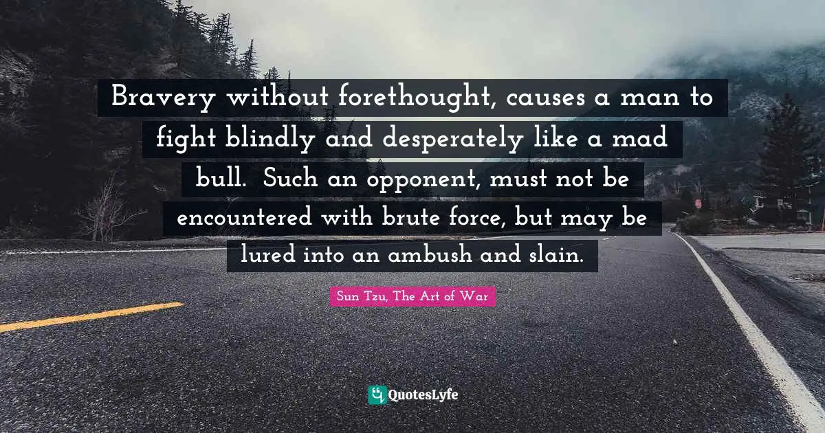 Sun Tzu, The Art Of War Quotes: "Bravery without forethought, causes a man to fight blindly and desperately like a mad bull.  Such an opponent, must not be encountered with brute force, but may be lured into an ambush and slain."