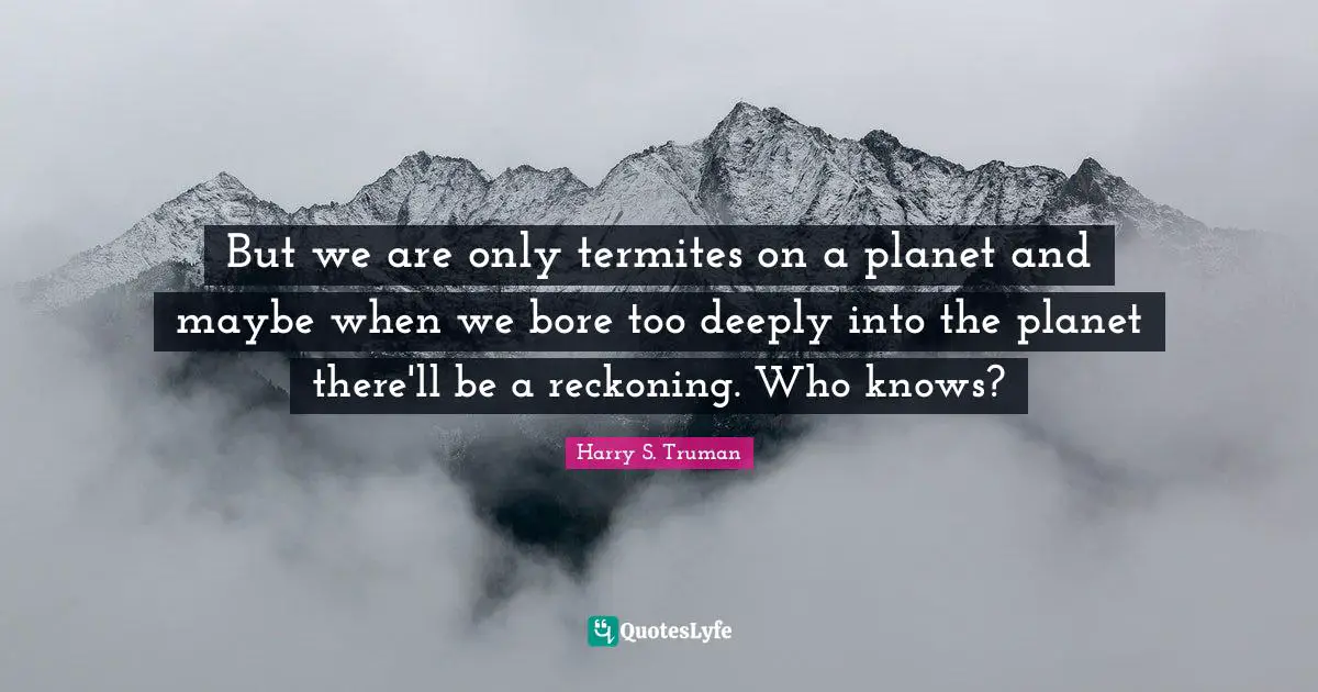 Harry S. Truman Quotes: But we are only termites on a planet and maybe when we bore too deeply into the planet there'll be a reckoning. Who knows?